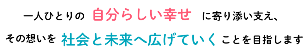 一人ひとりの自分らしい幸せに寄り添い支え、その想いを 社会と未来へ広げていく ことを目指します。